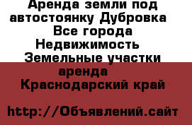 Аренда земли под автостоянку Дубровка - Все города Недвижимость » Земельные участки аренда   . Краснодарский край